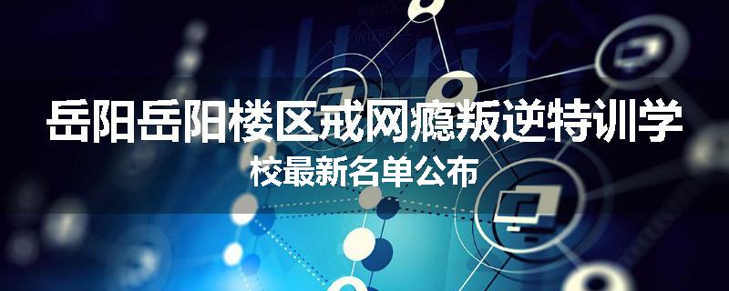 岳阳岳阳楼区戒网瘾叛逆特训学校最新名单公布