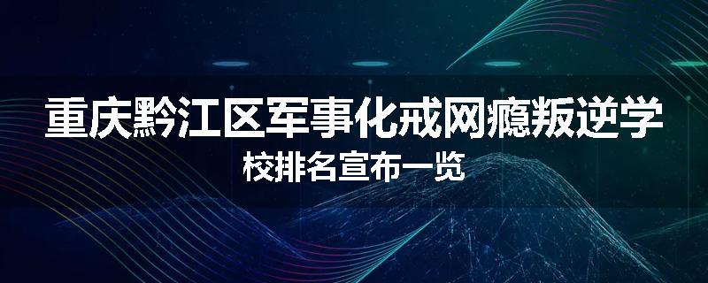 重庆黔江区军事化戒网瘾叛逆学校排名宣布一览