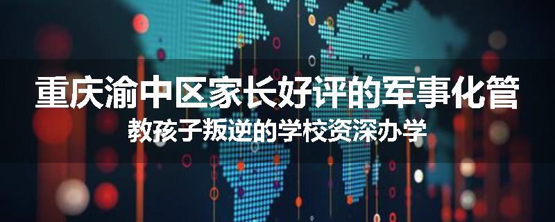 重庆渝中区家长好评的军事化管教孩子叛逆的学校资深办学