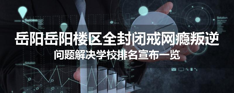 岳阳岳阳楼区全封闭戒网瘾叛逆问题解决学校排名宣布一览