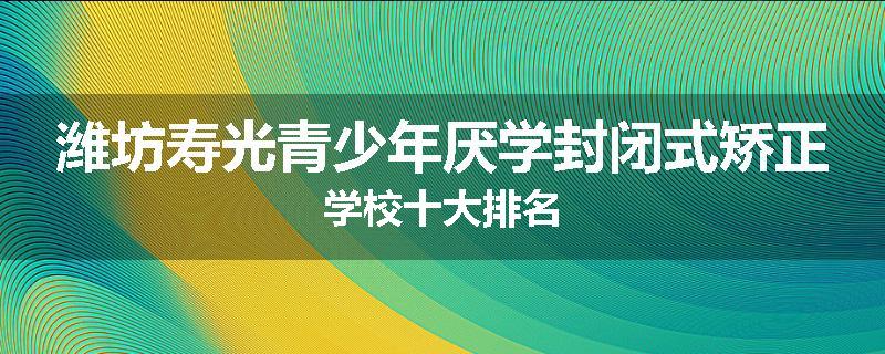 潍坊寿光青少年厌学封闭式矫正学校十大排名