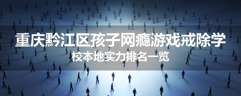 重庆黔江区孩子网瘾游戏戒除学校本地实力排名一览
