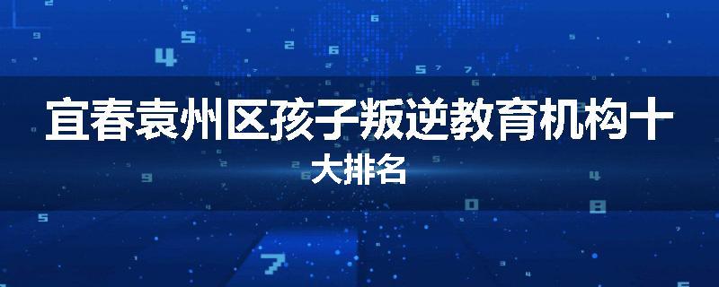 宜春袁州区孩子叛逆教育机构十大排名