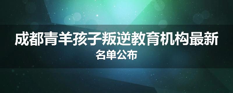 成都青羊孩子叛逆教育机构最新名单公布