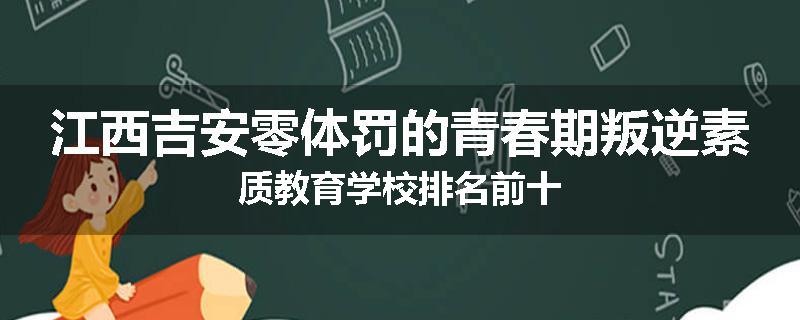 江西吉安零体罚的青春期叛逆素质教育学校排名前十