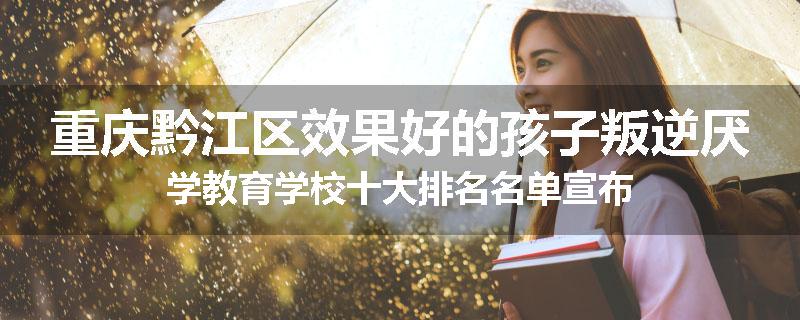 重庆黔江区效果好的孩子叛逆厌学教育学校十大排名名单宣布
