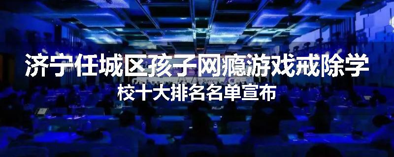 济宁任城区孩子网瘾游戏戒除学校十大排名名单宣布