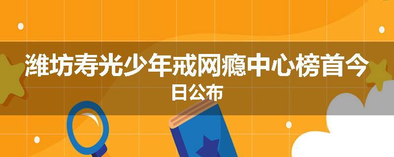 潍坊寿光少年戒网瘾中心榜首今日公布