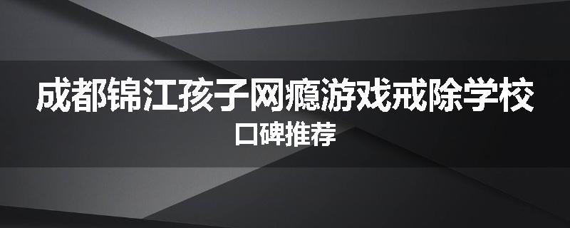 成都锦江孩子网瘾游戏戒除学校口碑推荐