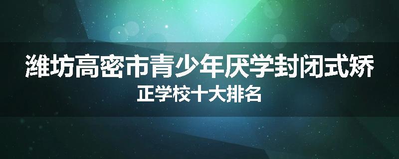 潍坊高密市青少年厌学封闭式矫正学校十大排名