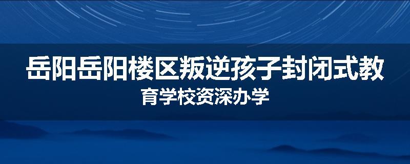 岳阳岳阳楼区叛逆孩子封闭式教育学校资深办学