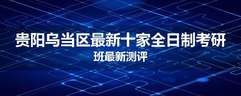 贵阳乌当区最新十家全日制考研班最新测评