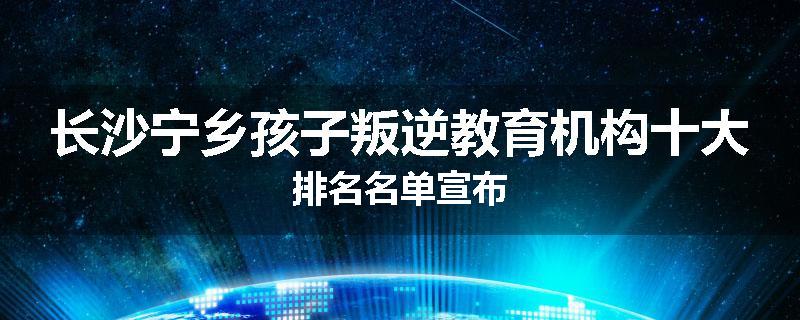 长沙宁乡孩子叛逆教育机构十大排名名单宣布