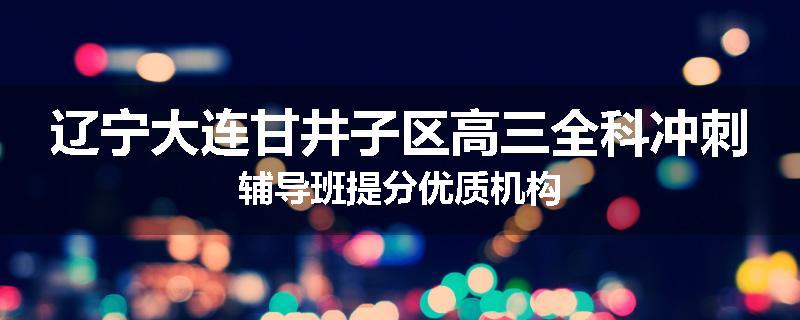 辽宁大连甘井子区高三全科冲刺辅导班提分优质机构