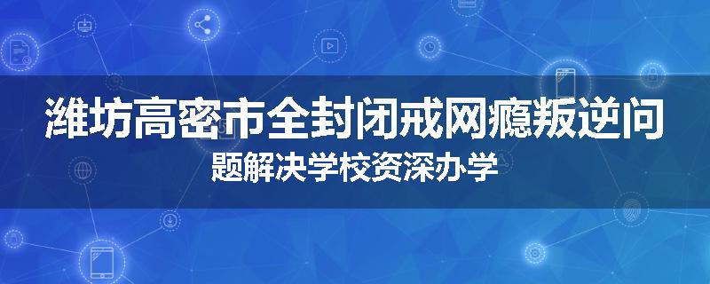 潍坊高密市全封闭戒网瘾叛逆问题解决学校资深办学