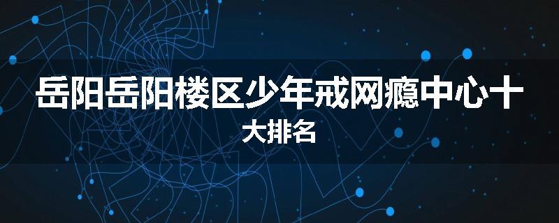 岳阳岳阳楼区少年戒网瘾中心十大排名