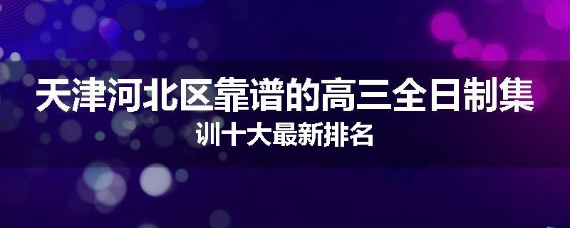 天津河北区靠谱的高三全日制集训十大最新排名
