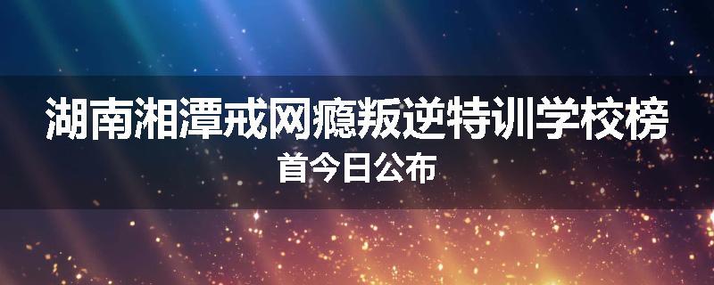 湖南湘潭戒网瘾叛逆特训学校榜首今日公布