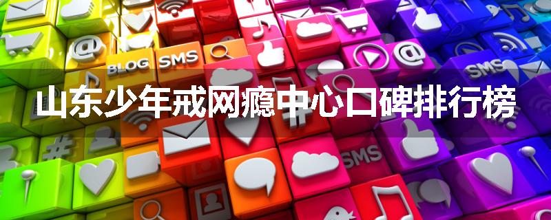 山东少年戒网瘾中心口碑排行榜