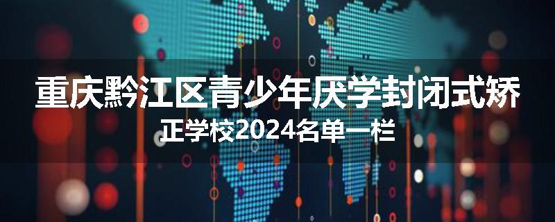重庆黔江区青少年厌学封闭式矫正学校2024名单一栏