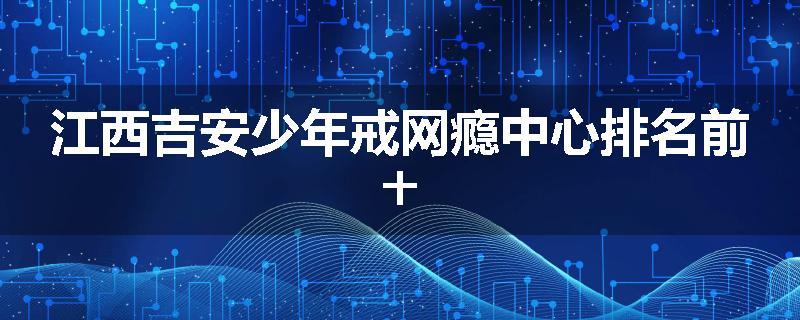 江西吉安少年戒网瘾中心排名前十