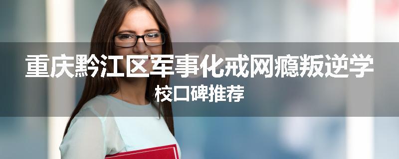 重庆黔江区军事化戒网瘾叛逆学校口碑推荐