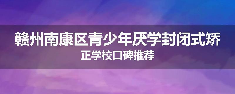 赣州南康区青少年厌学封闭式矫正学校口碑推荐