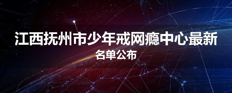 江西抚州市少年戒网瘾中心最新名单公布