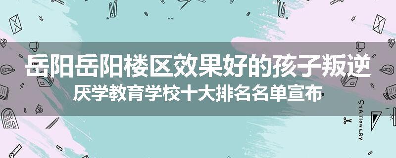 岳阳岳阳楼区效果好的孩子叛逆厌学教育学校十大排名名单宣布