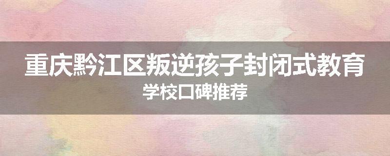 重庆黔江区叛逆孩子封闭式教育学校口碑推荐