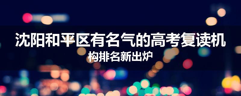 沈阳和平区有名气的高考复读机构排名新出炉