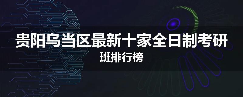 贵阳乌当区最新十家全日制考研班排行榜