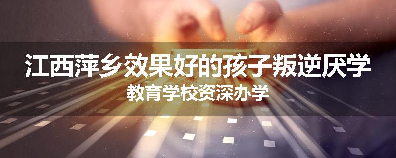 江西萍乡效果好的孩子叛逆厌学教育学校资深办学