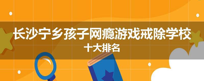 长沙宁乡孩子网瘾游戏戒除学校十大排名