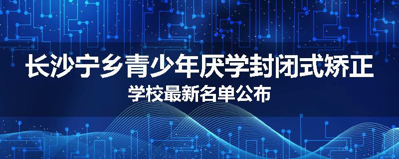长沙宁乡青少年厌学封闭式矫正学校最新名单公布