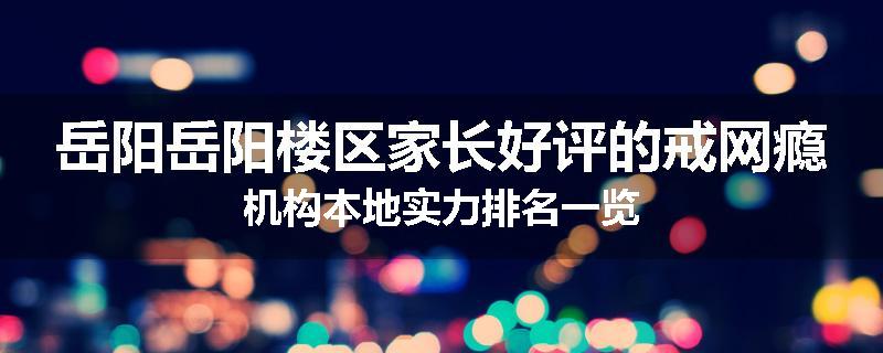 岳阳岳阳楼区家长好评的戒网瘾机构本地实力排名一览
