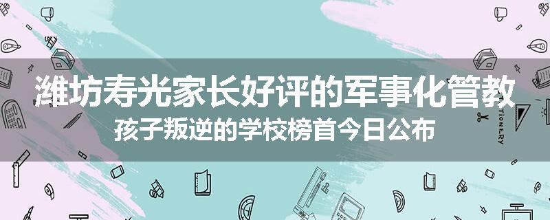 潍坊寿光家长好评的军事化管教孩子叛逆的学校榜首今日公布