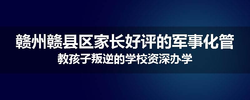 赣州赣县区家长好评的军事化管教孩子叛逆的学校资深办学
