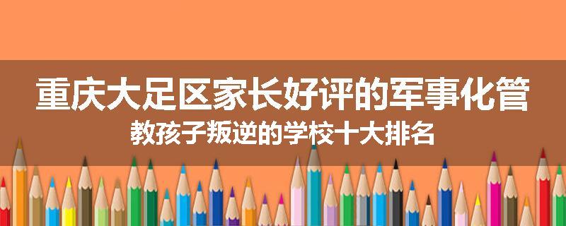 重庆大足区家长好评的军事化管教孩子叛逆的学校十大排名