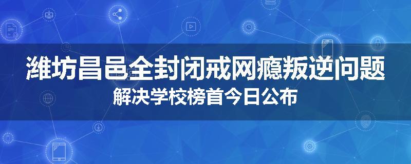 潍坊昌邑全封闭戒网瘾叛逆问题解决学校榜首今日公布
