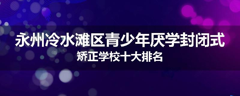 永州冷水滩区青少年厌学封闭式矫正学校十大排名