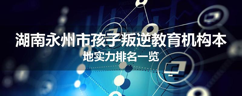 湖南永州市孩子叛逆教育机构本地实力排名一览