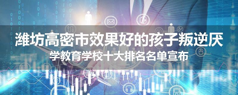 潍坊高密市效果好的孩子叛逆厌学教育学校十大排名名单宣布