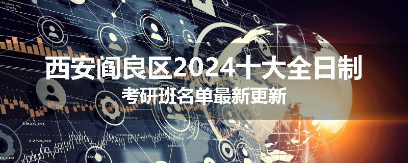 西安阎良区2024十大全日制考研班名单最新更新