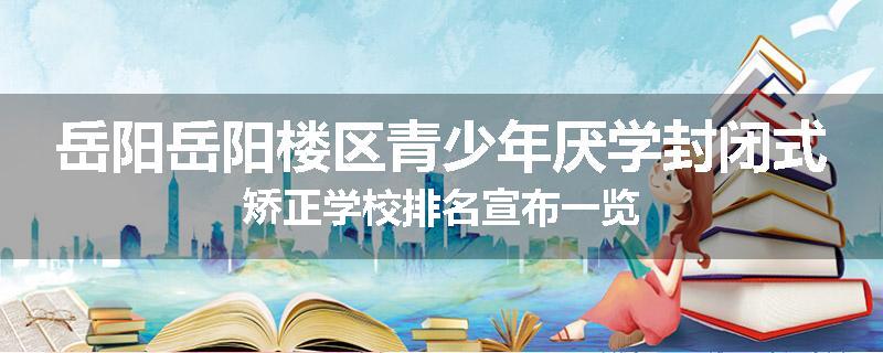 岳阳岳阳楼区青少年厌学封闭式矫正学校排名宣布一览