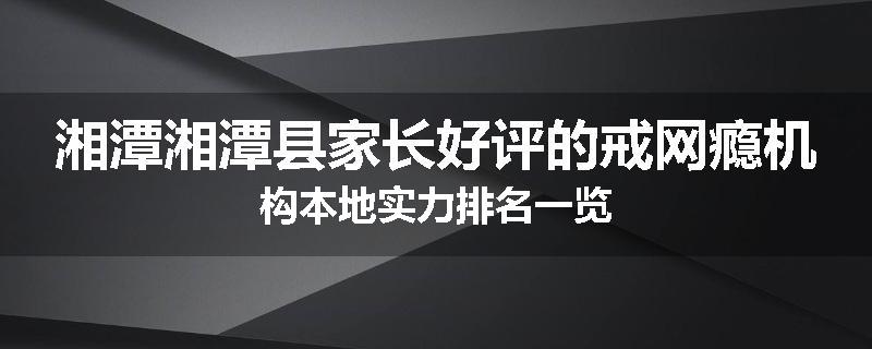 湘潭湘潭县家长好评的戒网瘾机构本地实力排名一览