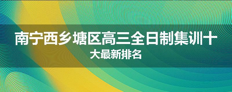 南宁西乡塘区高三全日制集训十大最新排名