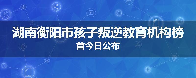 湖南衡阳市孩子叛逆教育机构榜首今日公布