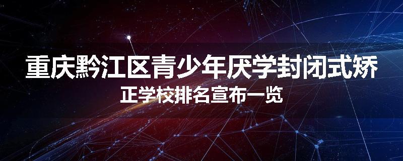 重庆黔江区青少年厌学封闭式矫正学校排名宣布一览