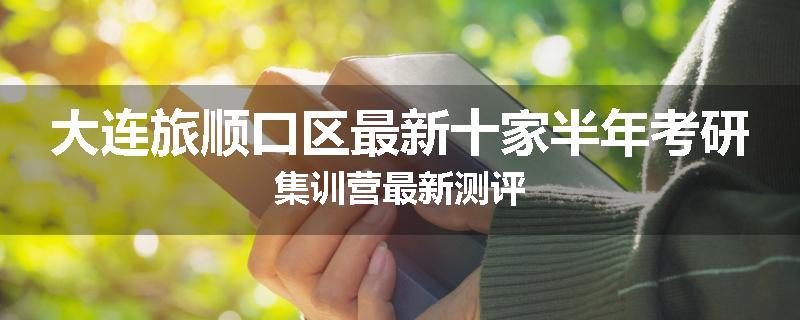 大连旅顺口区最新十家半年考研集训营最新测评